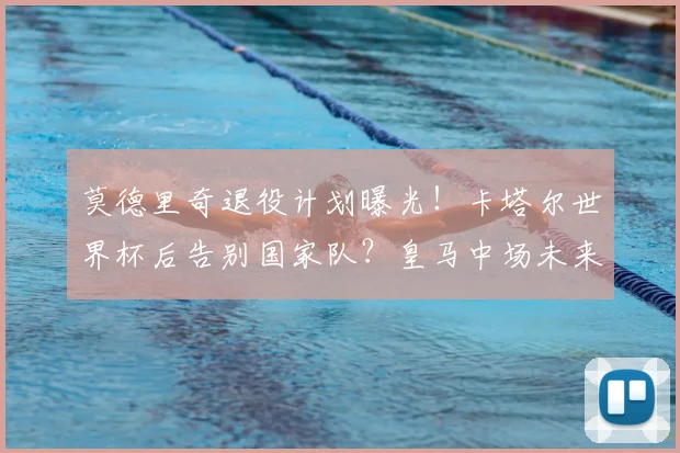莫德里奇退役计划曝光!卡塔尔世界杯后告别国家队?皇马中场未来去向解析