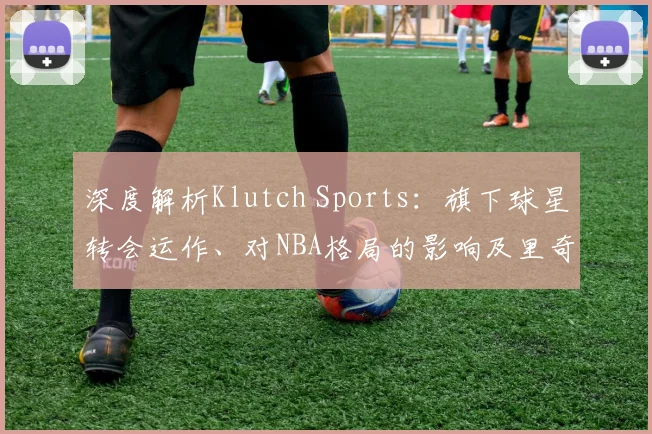 深度解析Klutch Sports:旗下球星转会运作、对NBA格局的影响及里奇保罗的商业模式