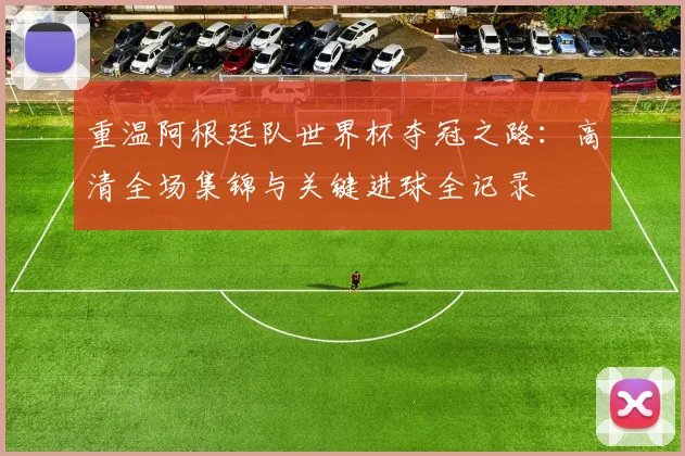 重温阿根廷队世界杯夺冠之路：高清全场集锦与关键进球全记录