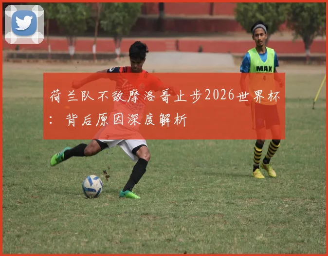 荷兰队不敌摩洛哥止步2026世界杯：背后原因深度解析