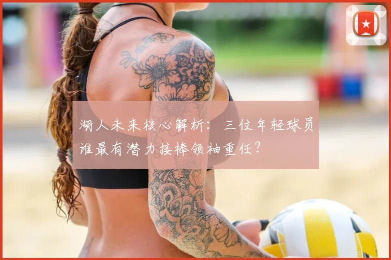 湖人未来核心解析：三位年轻球员谁最有潜力接棒领袖重任？