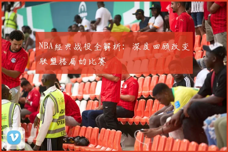 NBA经典战役全解析：深度回顾改变联盟格局的比赛
