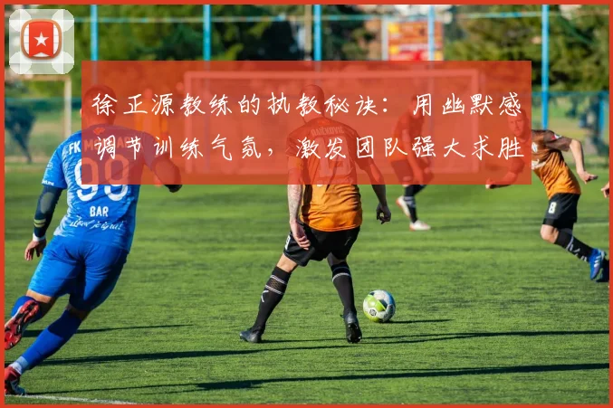 徐正源教练的执教秘诀：用幽默感调节训练气氛，激发团队强大求胜欲