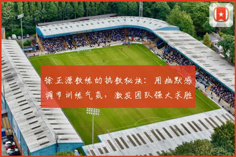 徐正源教练的执教秘诀：用幽默感调节训练气氛，激发团队强大求胜欲