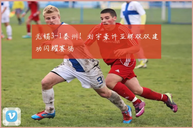 无锡3-1泰州！刘宇豪许亚辉双双建功闪耀赛场